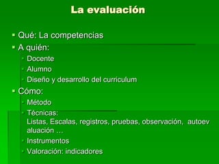 La evaluación
 Qué: La competencias
 A quién:
 Docente
 Alumno
 Diseño y desarrollo del curriculum

 Cómo:
 Método
 Técnicas:
Listas, Escalas, registros, pruebas, observación, autoev
aluación …
 Instrumentos
 Valoración: indicadores

 