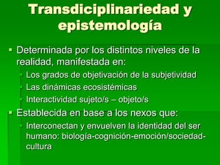 Transdiciplinariedad y
epistemología
 Determinada por los distintos niveles de la
realidad, manifestada en:
 Los grados de objetivación de la subjetividad
 Las dinámicas ecosistémicas
 Interactividad sujeto/s – objeto/s

 Establecida en base a los nexos que:
 Interconectan y envuelven la identidad del ser
humano: biología-cognición-emoción/sociedadcultura

 