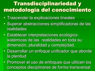 Transdisciplinariedad y
metodología del conocimiento
 Trascender la explicaciones lineales
 Superar abstracciones simplificadoras de las
realidades
 Establecer interpretaciones ecológicosistémicas de las realidades en toda su
dimensión, pluralidad y complejidad.
 Desarrollar un enfoque unificador que aborde
la plenitud
 Promover el uso de enfoques que utilicen los
conceptos disciplinares de forma transversal

 