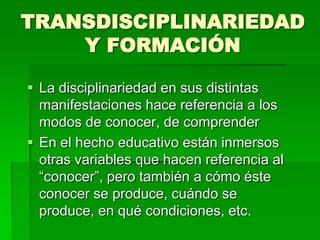 TRANSDISCIPLINARIEDAD
Y FORMACIÓN
 La disciplinariedad en sus distintas
manifestaciones hace referencia a los
modos de conocer, de comprender
 En el hecho educativo están inmersos
otras variables que hacen referencia al
“conocer”, pero también a cómo éste
conocer se produce, cuándo se
produce, en qué condiciones, etc.

 