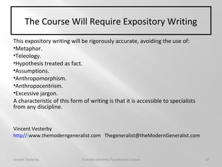 The Course Will Require Expository Writing
This expository writing will be rigorously accurate, avoiding the use of:
•Metaphor.
•Teleology.
•Hypothesis treated as fact.
•Assumptions.
•Anthropomorphism.
•Anthropocentrism.
•Excessive jargon.
A characteristic of this form of writing is that it is accessible to specialists
from any discipline.
Vincent Vesterby
http//:www.themoderngeneralist.com Thegeneralist@theModernGeneralist.com
Vincent Vesterby Transdisciplinarity Foundations Course 14
 