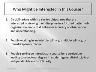 Who Might be Interested In this Course?
1. Disciplinarians within a single subject area that are
interested in viewing their discipline in a focused pattern-of-
organization mode that enhances accuracy of observation
and understanding.
2. People working in an interdisciplinary, multidisciplinary, or
transdisciplinary manner.
3. People seeking an introductory course for a curriculum
leading to a doctoral degree in modern-generalist-discipline-
independent-transdisciplinarity.
Vincent Vesterby Transdisciplinarity Foundations Course 2
 