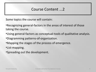 Course Content ...2
Some topics the course will contain:
•Recognizing general-factors in the areas of interest of those
taking the course.
•Using general-factors as conceptual-tools of qualitative analysis.
•Diagramming patterns-of-organization.
•Mapping the stages of the process of emergence.
•List-mapping.
•Spreading out the development.
Vincent Vesterby Transdisciplinarity Foundations Course 4
 