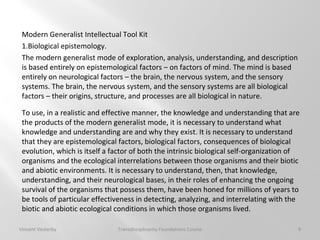 9
Modern Generalist Intellectual Tool Kit
1.Biological epistemology.
The modern generalist mode of exploration, analysis, understanding, and description
is based entirely on epistemological factors – on factors of mind. The mind is based
entirely on neurological factors – the brain, the nervous system, and the sensory
systems. The brain, the nervous system, and the sensory systems are all biological
factors – their origins, structure, and processes are all biological in nature.
To use, in a realistic and effective manner, the knowledge and understanding that are
the products of the modern generalist mode, it is necessary to understand what
knowledge and understanding are and why they exist. It is necessary to understand
that they are epistemological factors, biological factors, consequences of biological
evolution, which is itself a factor of both the intrinsic biological self-organization of
organisms and the ecological interrelations between those organisms and their biotic
and abiotic environments. It is necessary to understand, then, that knowledge,
understanding, and their neurological bases, in their roles of enhancing the ongoing
survival of the organisms that possess them, have been honed for millions of years to
be tools of particular effectiveness in detecting, analyzing, and interrelating with the
biotic and abiotic ecological conditions in which those organisms lived.
Vincent Vesterby Transdisciplinarity Foundations Course
 