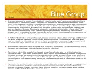 Blue Group 3.2. Multi
 One means to transcend the restraints of mono-disciplinarity is to gather together a set of experts representing their disciplines to
examine a particular phenomenon or problem. The unilateral look and contribution of each representative conveys the process
known as multi-disciplinarity. The result is a knowledge product considered more a collection of positions, views, and expositions of
the nature of a roundtable and cafeteria-like display of what can be known about the focus. This is the general manifestation of
multi-disciplinarity, and nothing more. At some stage, this bibliographic and encyclopedic form of disciplinarity has an important
place as a depository and resource of knowledge as understood by those representatives at that time in human history. Where
multi- disciplinary collaboration tends to be of some value in providing a broadened and deepened range of the contributions
brought to bear by the participating parties, the products tend to be limited in moving the process toward more integrative work that
considers the complexification and systemicity of phenomena and problems.
 In this form of disciplinarity we can imagine for example, symposia, conferences, and consultations convening to solicit the views of
the experts. Anthologies, proceedings, and edited books of readings make available to others the range of views on the focus of
study and discussion. As to the metaphor of the room full of active workstations, sharing information through contributions to and
use of institutional archives, databases, and web sites provides multi-disciplinarity in the human organization.
 However, for the same reasons as mono-disciplinarity, multi- disciplinarity is severely limited. The participating disciplines in and of
themselves need not achieve any systemic and wholistic form devoted to their focus.
 Here the terms multi- and pluri are applied interchangeably to mean the simultaneous use of a set of relatively autonomous
disciplines to address a focus, interest, problem, and issue, without requisites imposed for the linkage, synthesis, and integration of
knowledge. For example, pluri-disciplinarity may mean the employment of a plurality of research methods, some of which may be
stock-and-trade of a discipline outside the researcher’s affiliated discipline. Finer distinctions among these two and other forms of
disciplinarity may be found elsewhere, namely, Francios (1997) and the International Center for Transdisciplinary Research on the
Internet.
 However, the view taken here is that there is no mandate to restrict and define the forms solely according to centricity (requirement
of a centralizing discipline), classification (systematic description and taxonomic aggregation of phenomena), formalization
(extensive concretization of rules and procedures), method (infusion of methodology from one discipline into another), or theory
 