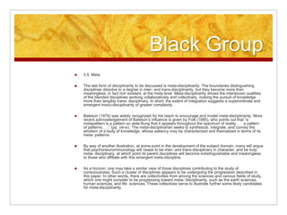 Black Group
 3.5. Meta
 The last form of disciplinarity to be discussed is meta-disciplinarity. The boundaries distinguishing
disciplines dissolve to a degree in inter- and trans-disciplinarity, but they become more than
meaningless, in fact non existent, at the meta level. Meta-disciplinarity shows the interwoven qualities
of the blended disciplines working collaboratively and collectively, making the pursuit of knowledge
more than tangibly trans- disciplinary. In short, the extent of integration suggests a superordinate and
emergent mono-disciplinarity of greater complexity.
 Bateson (1979) was widely recognized for his reach to encourage and model meta-disciplinarity. More
recent acknowledgement of Bateson’s influence is given by Folk (1995), who points out that “a
metapattern is a pattern so wide-flung that it appears throughout the spectrum of reality . . . a pattern
of patterns . . .” (pp. viii-ix). The meta-disciplinarian seeks to synthesize, integrate, and convey the
wholism of a body of knowledge, whose saliency may be characterized and thematized in terms of its
meta- patterns.
 By way of another illustration, at some point in the development of the subject domain, many will argue
that psychoneuroimmunology will cease to be inter- and trans-disciplinary in character, and be truly
meta- disciplinary, at which point its parent disciplines will become indistinguishable and meaningless
to those who affiliate with this emergent meta-discipline.
 As a horizon, one may take a similar view of those disciplines contributing to the study of
consciousness. Such a cluster of disciplines appears to be undergoing the progression described in
this paper. In other words, there are collectivities from among the sciences and various fields of study,
which one might consider to be progressing toward meta- disciplinarity, such as the earth sciences,
human sciences, and life sciences. These collectives serve to illustrate further some likely candidates
for meta-disciplinarity.
 