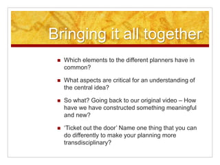 Bringing it all together
 Which elements to the different planners have in
common?
 What aspects are critical for an understanding of
the central idea?
 So what? Going back to our original video – How
have we have constructed something meaningful
and new?
 ‘Ticket out the door’ Name one thing that you can
do differently to make your planning more
transdisciplinary?
 