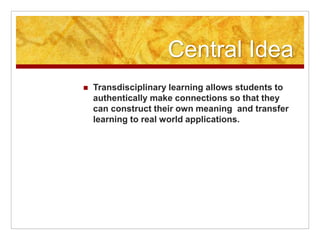 Central Idea
 Transdisciplinary learning allows students to
authentically make connections so that they
can construct their own meaning and transfer
learning to real world applications.
 