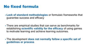 No fixed formula
• Lack of standard methodologies or formulaic frameworks that
guarantee success and efficacy
• There are empirical studies that can serve as benchmarks for
establishing scientific validity for the efficacy of using games
to motivate learning and achieve learning outcomes.
• The development does not normally follow a specific set of
guidelines or process
 