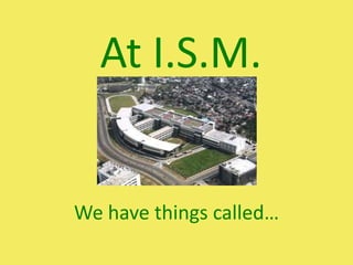 At I.S.M. We have things called… 