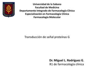 Universidad de la Sabana
             Facultad de Medicina
Departamento Integrado de Farmacología Clínica
    Especialización en Farmacología Clínica
           Farmacología Molecular




    Transducción de señal proteínas G




                        Dr. Miguel L. Rodríguez G.
                        R1 de farmacología clínica
 