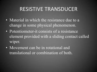 RESISTIVE TRANSDUCER
• Material in which the resistance due to a
  change in some physical phenomenon.
• Potentiometer-it consists of a resistance
  element provided with a sliding contact called
  wiper.
• Movement can be in rotational and
  translational or combination of both.
 