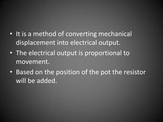• It is a method of converting mechanical
  displacement into electrical output.
• The electrical output is proportional to
  movement.
• Based on the position of the pot the resistor
  will be added.
 