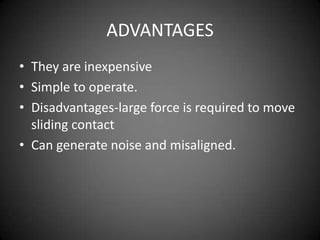 ADVANTAGES
• They are inexpensive
• Simple to operate.
• Disadvantages-large force is required to move
  sliding contact
• Can generate noise and misaligned.
 