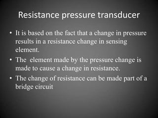 Resistance pressure transducer
• It is based on the fact that a change in pressure
  results in a resistance change in sensing
  element.
• The element made by the pressure change is
  made to cause a change in resistance.
• The change of resistance can be made part of a
  bridge circuit
 