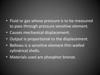 • Fluid or gas whose pressure is to be measured
  to pass through pressure sensitive element.
• Causes mechanical displacement.
• Output is proportional to the displacement.
• Bellows is a sensitive element thin walled
  cylindrical shells.
• Materials used are phosphor bronze.
 