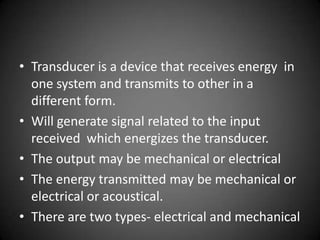 • Transducer is a device that receives energy in
  one system and transmits to other in a
  different form.
• Will generate signal related to the input
  received which energizes the transducer.
• The output may be mechanical or electrical
• The energy transmitted may be mechanical or
  electrical or acoustical.
• There are two types- electrical and mechanical
 