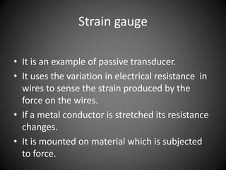 Strain gauge

• It is an example of passive transducer.
• It uses the variation in electrical resistance in
  wires to sense the strain produced by the
  force on the wires.
• If a metal conductor is stretched its resistance
  changes.
• It is mounted on material which is subjected
  to force.
 