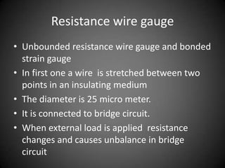 Resistance wire gauge
• Unbounded resistance wire gauge and bonded
  strain gauge
• In first one a wire is stretched between two
  points in an insulating medium
• The diameter is 25 micro meter.
• It is connected to bridge circuit.
• When external load is applied resistance
  changes and causes unbalance in bridge
  circuit
 