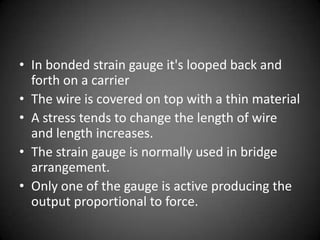 • In bonded strain gauge it's looped back and
  forth on a carrier
• The wire is covered on top with a thin material
• A stress tends to change the length of wire
  and length increases.
• The strain gauge is normally used in bridge
  arrangement.
• Only one of the gauge is active producing the
  output proportional to force.
 