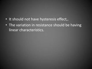 • It should not have hysteresis effect,.
• The variation in resistance should be having
  linear characteristics.
 