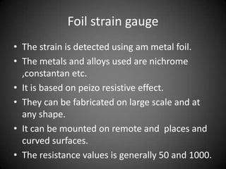 Foil strain gauge
• The strain is detected using am metal foil.
• The metals and alloys used are nichrome
  ,constantan etc.
• It is based on peizo resistive effect.
• They can be fabricated on large scale and at
  any shape.
• It can be mounted on remote and places and
  curved surfaces.
• The resistance values is generally 50 and 1000.
 