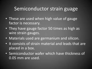 Semiconductor strain guage
• These are used when high value of gauge
  factor is necessary.
• They have gauge factor 50 times as high as
  wire strain gauges.
• Materials used are germanium and silicon.
• It consists of strain material and leads that are
  placed in a box.
• Semiconductor wafer which have thickness of
  0.05 mm are used.
 