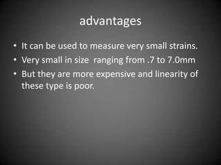 advantages
• It can be used to measure very small strains.
• Very small in size ranging from .7 to 7.0mm
• But they are more expensive and linearity of
  these type is poor.
 