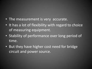 • The measurement is very accurate.
• It has a lot of flexibility with regard to choice
  of measuring equipment.
• Stability of performance over long period of
  time.
• But they have higher cost need for bridge
  circuit and power source.
 