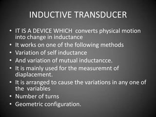 INDUCTIVE TRANSDUCER
• IT IS A DEVICE WHICH converts physical motion
  into change in inductance
• It works on one of the following methods
• Variation of self inductance
• And variation of mutual inductancce.
• It is mainly used for the measuremnt of
  diaplacement.
• It is arranged to cause the variations in any one of
  the variables
• Number of turns
• Geometric configuration.
 