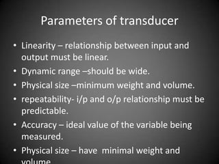 Parameters of transducer
• Linearity – relationship between input and
  output must be linear.
• Dynamic range –should be wide.
• Physical size –minimum weight and volume.
• repeatability- i/p and o/p relationship must be
  predictable.
• Accuracy – ideal value of the variable being
  measured.
• Physical size – have minimal weight and
 