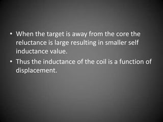 • When the target is away from the core the
  reluctance is large resulting in smaller self
  inductance value.
• Thus the inductance of the coil is a function of
  displacement.
 