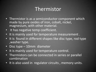 Thermistor
• Thermistor is as a semiconductor component which
  made by pure oxides of iron, cobalt, nickel,
  magnesium, with other material.
• It has negative temp coefficient.
• It is mainly used for temperature measurement .
• It is found in different shapes like disc type, rod type
  ,washer type.
• Disc type – 10mm diameter
• It is mainly used for temperature control.
• Thermistors can be connected in series or parallel
  combination
• It is also used in regulator circuits , memory units.
 