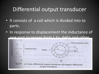 Differential output transducer
• It consists of a coil which is divided into to
  parts.
• In response to displacement the inductance of
  one part increases form L to delta and other
  part from L-deltaL
 