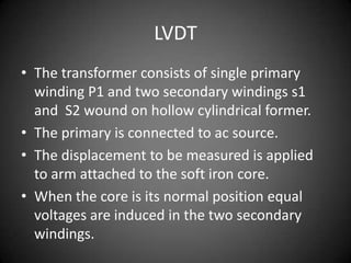 LVDT
• The transformer consists of single primary
  winding P1 and two secondary windings s1
  and S2 wound on hollow cylindrical former.
• The primary is connected to ac source.
• The displacement to be measured is applied
  to arm attached to the soft iron core.
• When the core is its normal position equal
  voltages are induced in the two secondary
  windings.
 