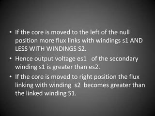 • If the core is moved to the left of the null
  position more flux links with windings s1 AND
  LESS WITH WINDINGS S2.
• Hence output voltage es1 of the secondary
  winding s1 is greater than es2.
• If the core is moved to right position the flux
  linking with winding s2 becomes greater than
  the linked winding S1.
 