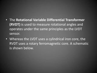 • The Rotational Variable Differential Transformer
  (RVDT) is used to measure rotational angles and
  operates under the same principles as the LVDT
  sensor.
• Whereas the LVDT uses a cylindrical iron core, the
  RVDT uses a rotary ferromagnetic core. A schematic
  is shown below.
 