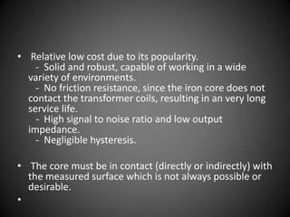 • Relative low cost due to its popularity.
    - Solid and robust, capable of working in a wide
  variety of environments.
    - No friction resistance, since the iron core does not
  contact the transformer coils, resulting in an very long
  service life.
    - High signal to noise ratio and low output
  impedance.
    - Negligible hysteresis.

• The core must be in contact (directly or indirectly) with
  the measured surface which is not always possible or
  desirable.
•
 