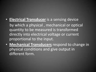 • Electrical Transducer is a sensing device
  by which a physical , mechanical or optical
  quantity to be measured is transformed
  directly into electrical voltage or current
  proportional to the input.
• Mechanical Transducers respond to change in
  physical conditions and give output in
  different form.
 