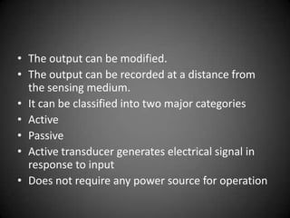 • The output can be modified.
• The output can be recorded at a distance from
  the sensing medium.
• It can be classified into two major categories
• Active
• Passive
• Active transducer generates electrical signal in
  response to input
• Does not require any power source for operation
 