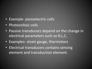 • Example- piezoelectric cells
• Photovoltaic cells
• Passive transducers depend on the change in
  electrical parameters such as R,L,C.
• Examples- strain gauge, thermistors
• Electrical transducers contains sensing
  element and transduction element.
 