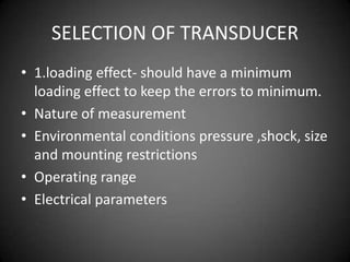 SELECTION OF TRANSDUCER
• 1.loading effect- should have a minimum
  loading effect to keep the errors to minimum.
• Nature of measurement
• Environmental conditions pressure ,shock, size
  and mounting restrictions
• Operating range
• Electrical parameters
 