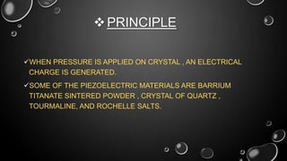  PRINCIPLE
WHEN PRESSURE IS APPLIED ON CRYSTAL , AN ELECTRICAL
CHARGE IS GENERATED.
SOME OF THE PIEZOELECTRIC MATERIALS ARE BARRIUM
TITANATE SINTERED POWDER , CRYSTAL OF QUARTZ ,
TOURMALINE, AND ROCHELLE SALTS.

 
