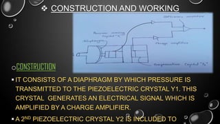  CONSTRUCTION AND WORKING

oCONSTRUCTION
 IT CONSISTS OF A DIAPHRAGM BY WHICH PRESSURE IS
TRANSMITTED TO THE PIEZOELECTRIC CRYSTAL Y1. THIS
CRYSTAL GENERATES AN ELECTRICAL SIGNAL WHICH IS
AMPLIFIED BY A CHARGE AMPLIFIER.
 A 2ND PIEZOELECTRIC CRYSTAL Y2 IS INCLUDED TO

 