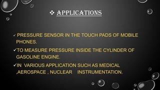  APPLICATIONS



PRESSURE SENSOR IN THE TOUCH PADS OF MOBILE
PHONES.

TO MEASURE PRESSURE INSIDE THE CYLINDER OF
GASOLINE ENGINE.
IN VARIOUS APPLICATION SUCH AS MEDICAL
,AEROSPACE , NUCLEAR INSTRUMENTATION.

 