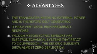  ADVANTAGES
I. THE TRANSDUCER NEEDS NO EXTERNAL POWER
AND IS THEREFORE SELF GENERATING.
II. IT HAS A VERY GOOD HIGH FREQUENCY
RESPONSE.

III. THOUGH PIEZOELECTRIC SENSORS ARE
ELECTROMECHANICAL SYSTEMS THAT REACT
TO COMPRESSION , THE SENSING ELEMENTS
SHOW ALMOST ZERO DEFLECTION.

 