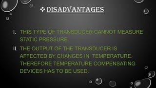  DISADVANTAGES
I. THIS TYPE OF TRANSDUCER CANNOT MEASURE
STATIC PRESSURE.
II. THE OUTPUT OF THE TRANSDUCER IS
AFFECTED BY CHANGES IN TEMPERATURE.
THEREFORE TEMPERATURE COMPENSATING
DEVICES HAS TO BE USED.

 