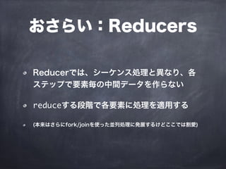 おさらい：Reducers
Reducerでは、シーケンス処理と異なり、各
ステップで要素毎の中間データを作らない
reduceする段階で各要素に処理を適用する
(本来はさらにfork/joinを使った並列処理に発展するけどここでは割愛)
 