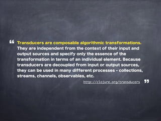 Transducers are composable algorithmic transformations.
They are independent from the context of their input and
output sources and specify only the essence of the
transformation in terms of an individual element. Because
transducers are decoupled from input or output sources,
they can be used in many different processes - collections,
streams, channels, observables, etc.
http://clojure.org/transducers
 
