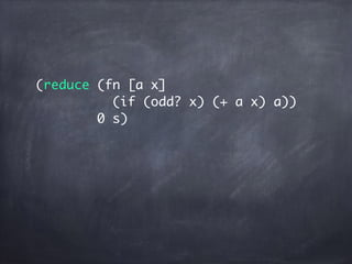 (reduce (fn [a x]
(if (odd? x) (+ a x) a))
0 s)
(fn [a x]
(if (odd? x) (+ a x) a))
 